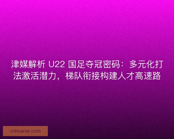津媒解析 U22 国足夺冠密码：多元化打法激活潜力，梯队衔接构建人才高速路