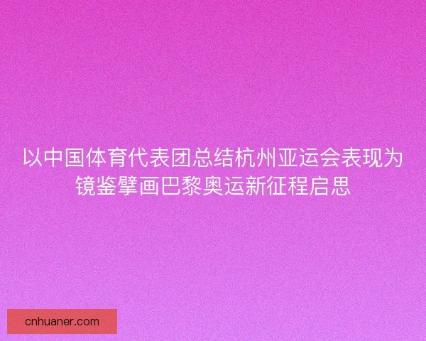 以中国体育代表团总结杭州亚运会表现为镜鉴擘画巴黎奥运新征程启思