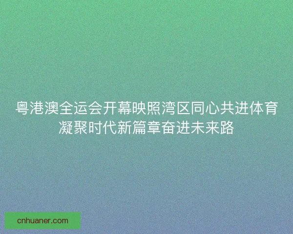 粤港澳全运会开幕映照湾区同心共进体育凝聚时代新篇章奋进未来路