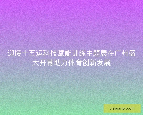 迎接十五运科技赋能训练主题展在广州盛大开幕助力体育创新发展