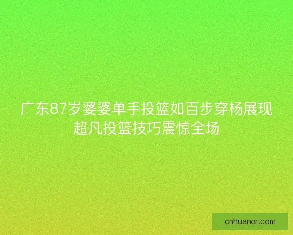 广东87岁婆婆单手投篮如百步穿杨展现超凡投篮技巧震惊全场