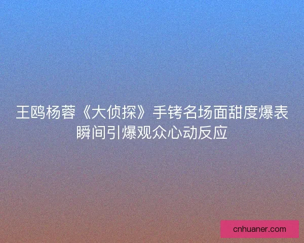 王鸥杨蓉《大侦探》手铐名场面甜度爆表瞬间引爆观众心动反应
