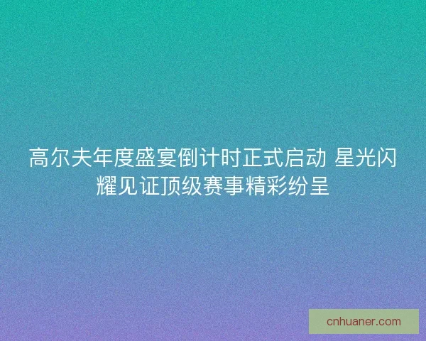 高尔夫年度盛宴倒计时正式启动 星光闪耀见证顶级赛事精彩纷呈